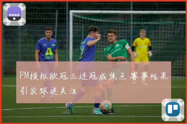 FM模拟欧冠三连冠成焦点 赛事结果引发球迷关注