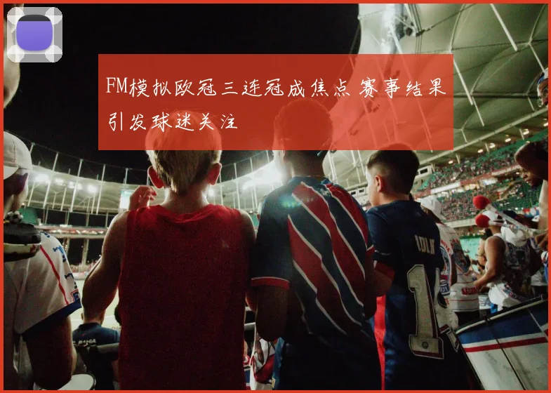 FM模拟欧冠三连冠成焦点 赛事结果引发球迷关注
