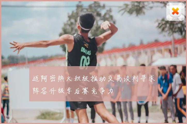 迈阿密热火积极推动交易谈判寻求阵容升级季后赛竞争力