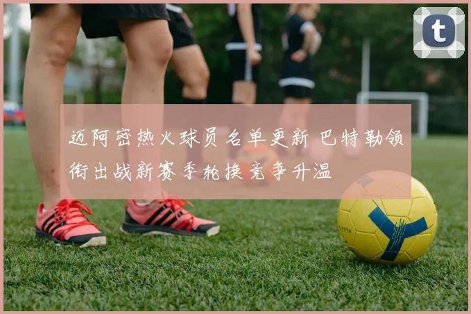 迈阿密热火球员名单更新 巴特勒领衔出战新赛季轮换竞争升温